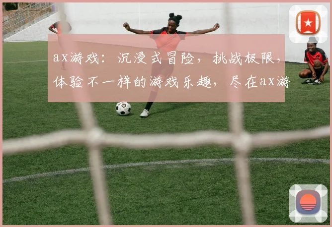 ax游戏：沉浸式冒险，挑战极限，体验不一样的游戏乐趣，尽在ax游戏平台