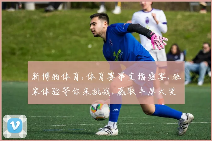 新博狗体育,体育赛事直播盛宴,独家体验等你来挑战,赢取丰厚大奖