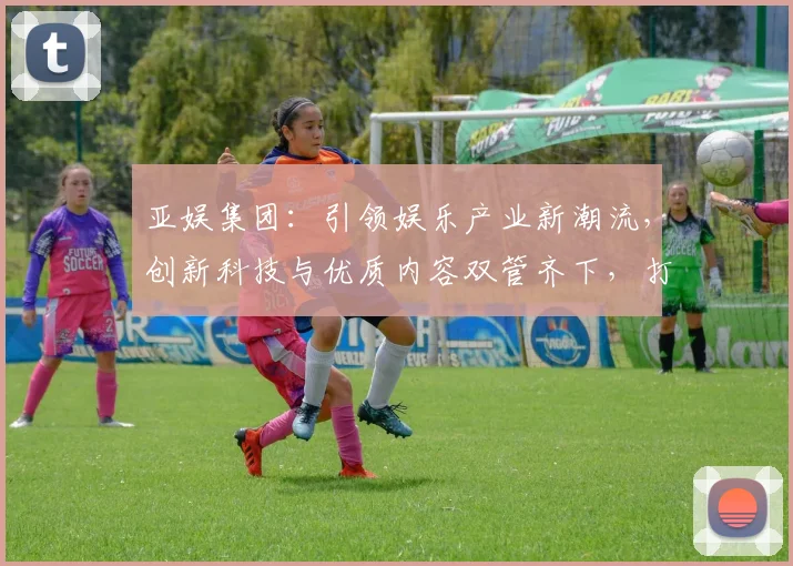 亚娱集团：引领娱乐产业新潮流，创新科技与优质内容双管齐下，打造行业标杆